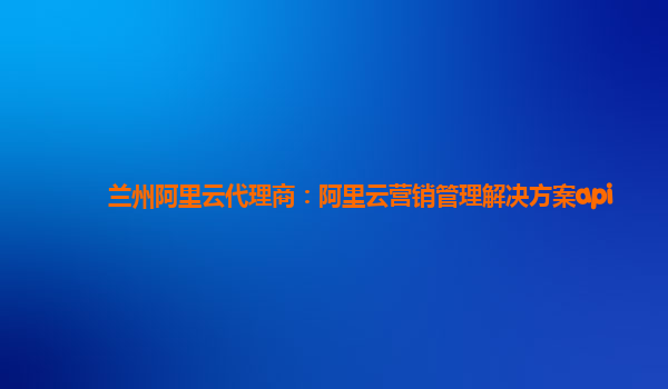 兰州阿里云代理商：阿里云营销管理解决方案api