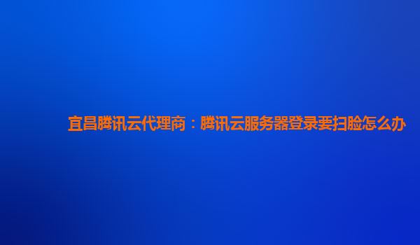 宜昌腾讯云代理商：腾讯云服务器登录要扫脸怎么办