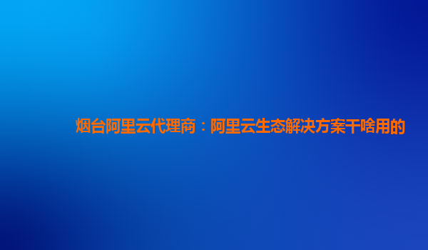 烟台阿里云代理商：阿里云生态解决方案干啥用的