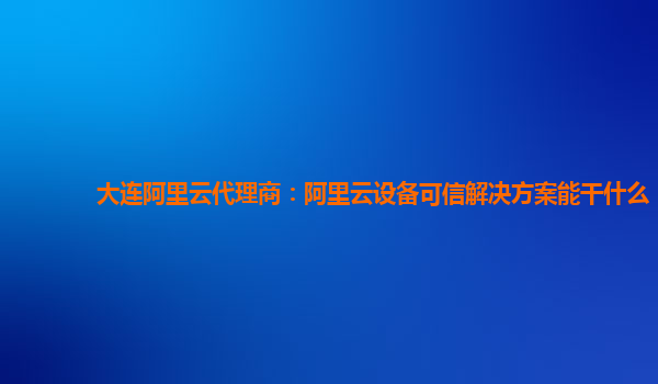 大连阿里云代理商：阿里云设备可信解决方案能干什么