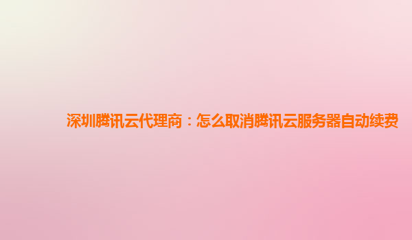 深圳腾讯云代理商：怎么取消腾讯云服务器自动续费