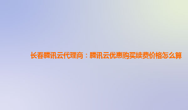 长春腾讯云代理商：腾讯云优惠购买续费价格怎么算