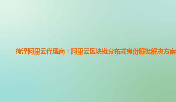 菏泽阿里云代理商：阿里云区块链分布式身份服务解决方案入门