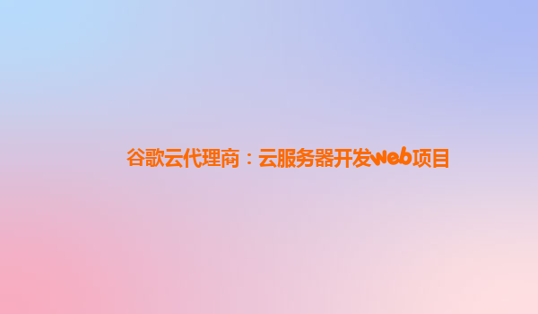 谷歌云代理商：云服务器开发web项目