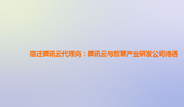 宿迁腾讯云代理商：腾讯云与智慧产业研发公司待遇