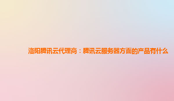 洛阳腾讯云代理商：腾讯云服务器方面的产品有什么