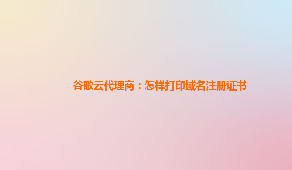 谷歌云代理商：怎样打印域名注册证书