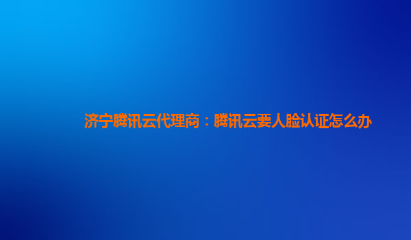 济宁腾讯云代理商：腾讯云要人脸认证怎么办