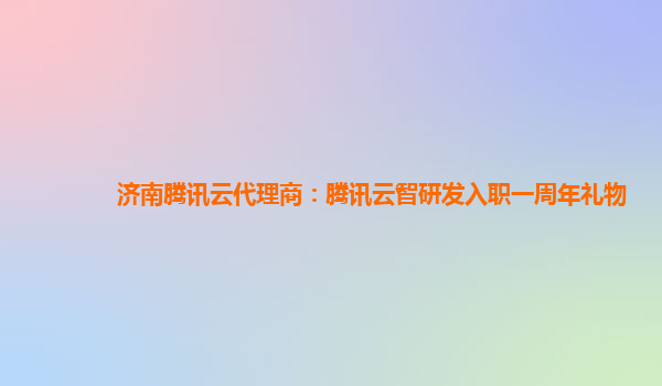 济南腾讯云代理商：腾讯云智研发入职一周年礼物