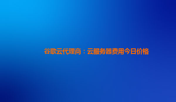 谷歌云代理商：云服务器费用今日价格