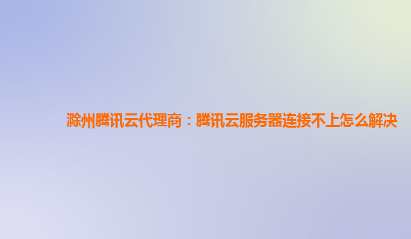滁州腾讯云代理商：腾讯云服务器连接不上怎么解决