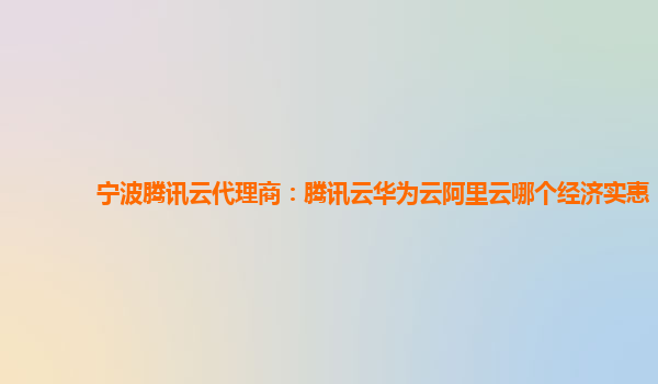 宁波腾讯云代理商：腾讯云华为云阿里云哪个经济实惠