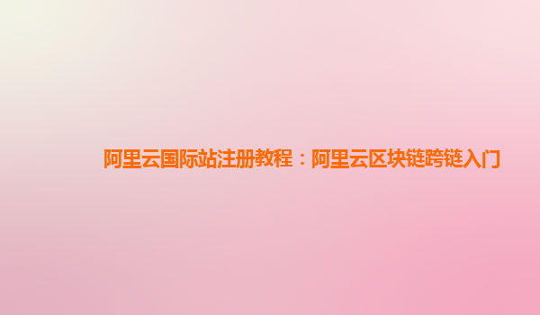阿里云国际站注册教程：阿里云区块链跨链入门