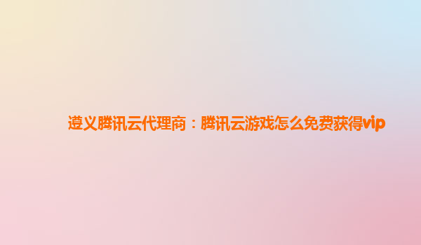 遵义腾讯云代理商：腾讯云游戏怎么免费获得vip