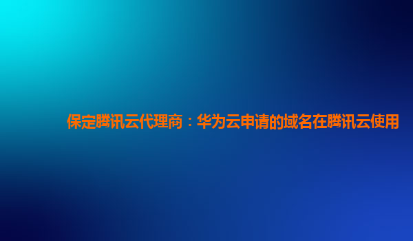保定腾讯云代理商：华为云申请的域名在腾讯云使用