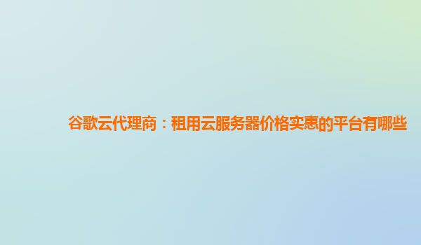 谷歌云代理商：租用云服务器价格实惠的平台有哪些