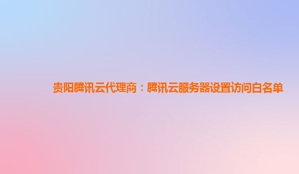 贵阳腾讯云代理商：腾讯云服务器设置访问白名单