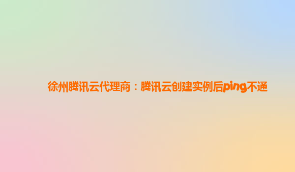 徐州腾讯云代理商：腾讯云创建实例后ping不通