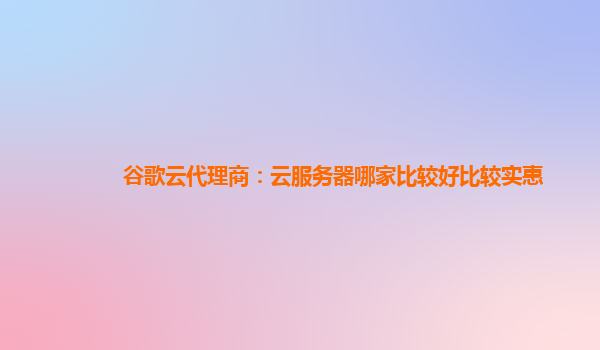 谷歌云代理商：云服务器哪家比较好比较实惠