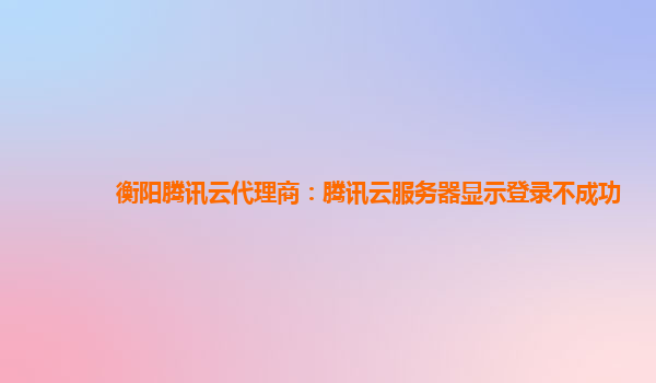 衡阳腾讯云代理商：腾讯云服务器显示登录不成功