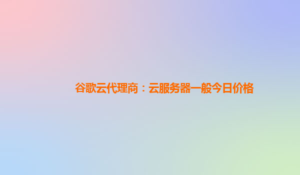 谷歌云代理商：云服务器一般今日价格