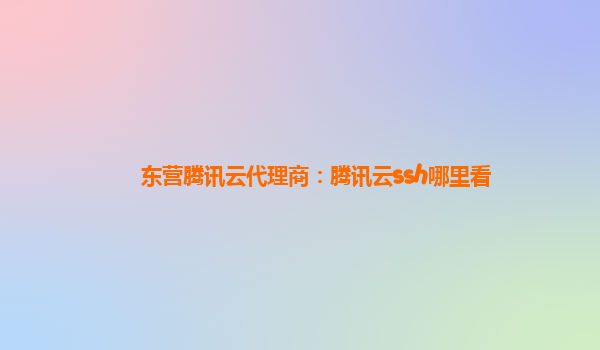 东营腾讯云代理商：腾讯云ssh哪里看