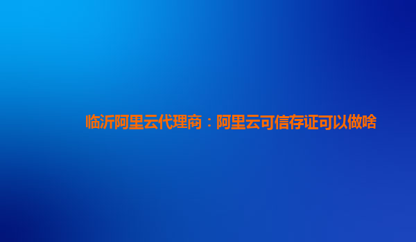 临沂阿里云代理商：阿里云可信存证可以做啥