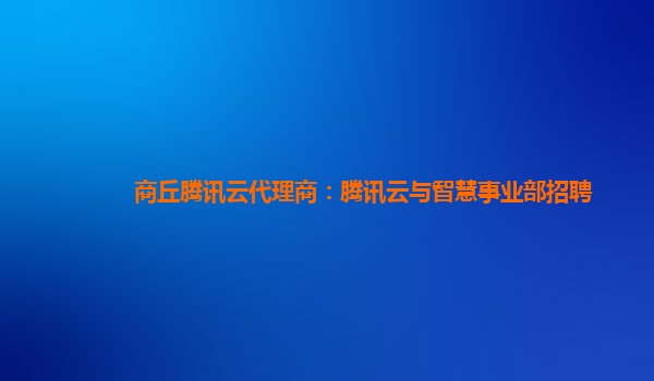 商丘腾讯云代理商：腾讯云与智慧事业部招聘