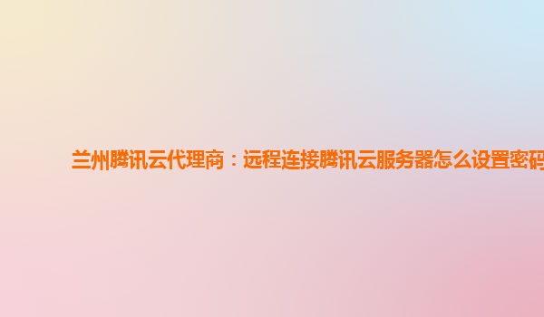 兰州腾讯云代理商：远程连接腾讯云服务器怎么设置密码