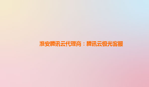淮安腾讯云代理商：腾讯云极光客服