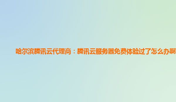 哈尔滨腾讯云代理商：腾讯云服务器免费体验过了怎么办啊苹果
