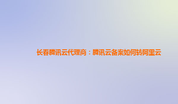 长春腾讯云代理商：腾讯云备案如何转阿里云