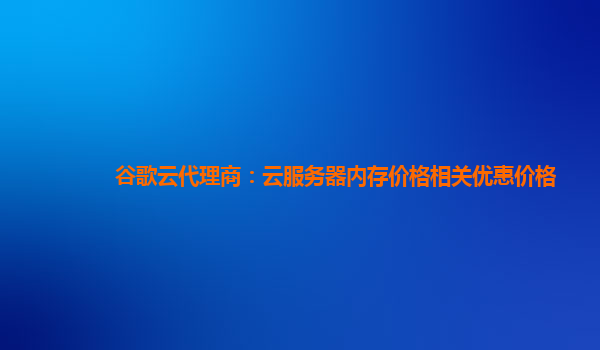 谷歌云代理商：云服务器内存价格相关优惠价格