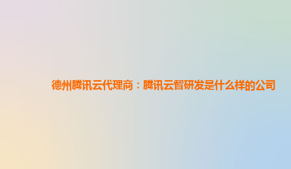 德州腾讯云代理商：腾讯云智研发是什么样的公司