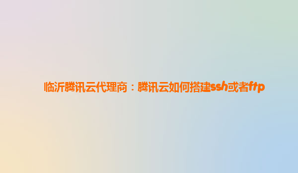 临沂腾讯云代理商：腾讯云如何搭建ssh或者ftp