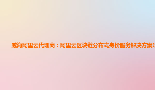 威海阿里云代理商：阿里云区块链分布式身份服务解决方案啥意思