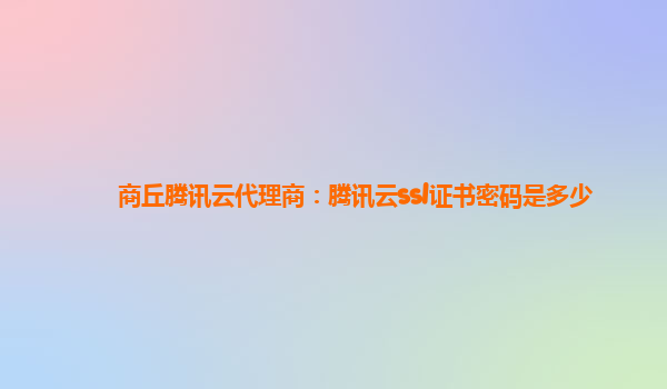商丘腾讯云代理商：腾讯云ssl证书密码是多少