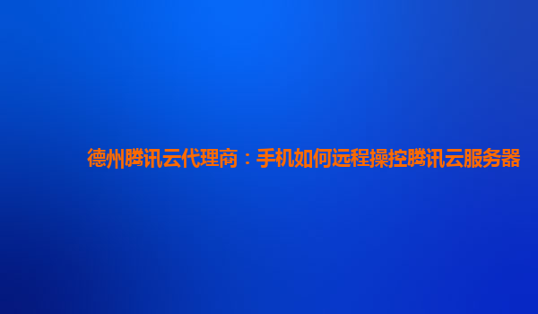 德州腾讯云代理商：手机如何远程操控腾讯云服务器