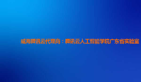 威海腾讯云代理商：腾讯云人工智能学院广东省实验室