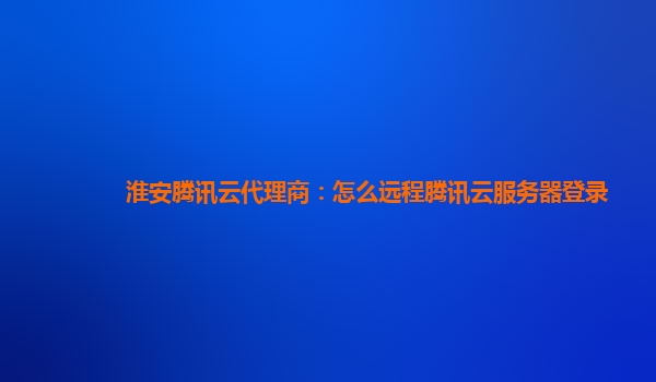 淮安腾讯云代理商：怎么远程腾讯云服务器登录