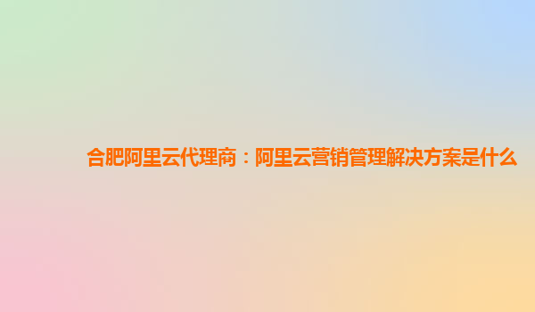 合肥阿里云代理商：阿里云营销管理解决方案是什么