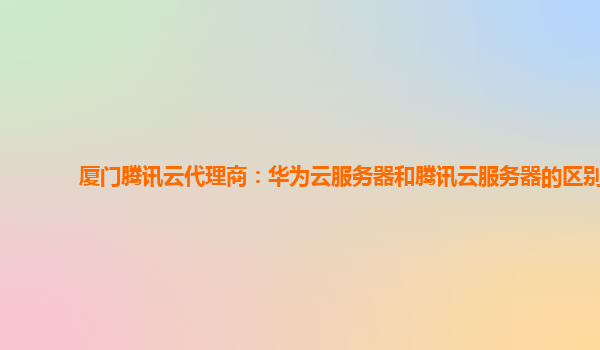 厦门腾讯云代理商：华为云服务器和腾讯云服务器的区别