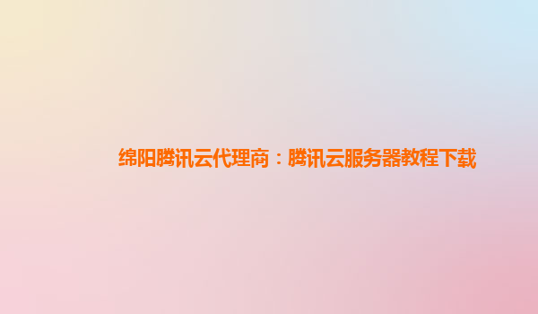 绵阳腾讯云代理商：腾讯云服务器教程下载