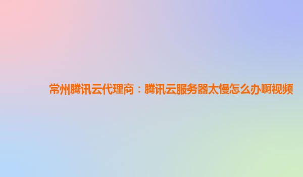 常州腾讯云代理商：腾讯云服务器太慢怎么办啊视频