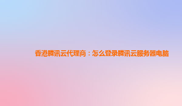 香港腾讯云代理商：怎么登录腾讯云服务器电脑
