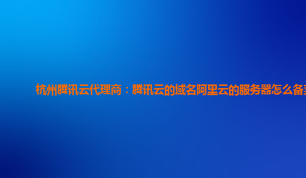 杭州腾讯云代理商：腾讯云的域名阿里云的服务器怎么备案