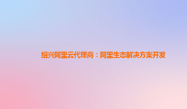 绍兴阿里云代理商：阿里生态解决方案开发
