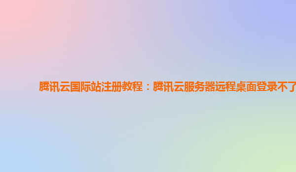 腾讯云国际站注册教程：腾讯云服务器远程桌面登录不了
