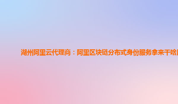 湖州阿里云代理商：阿里区块链分布式身份服务拿来干啥用