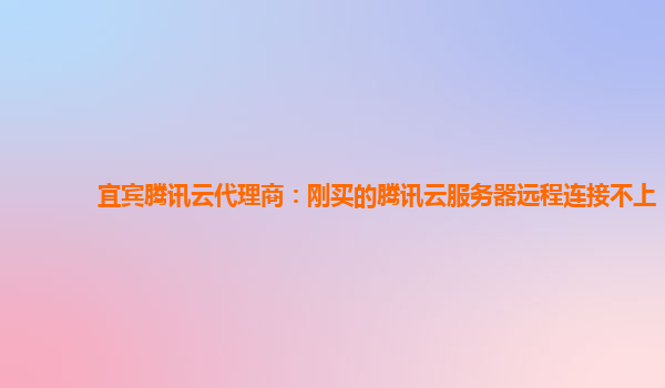 宜宾腾讯云代理商：刚买的腾讯云服务器远程连接不上